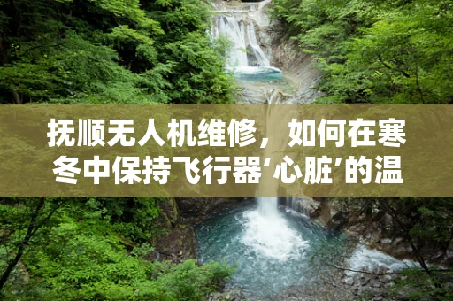 抚顺无人机维修，如何在寒冬中保持飞行器‘心脏’的温暖？