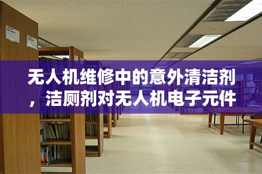无人机维修中的意外清洁剂，洁厕剂对无人机电子元件的潜在危害？