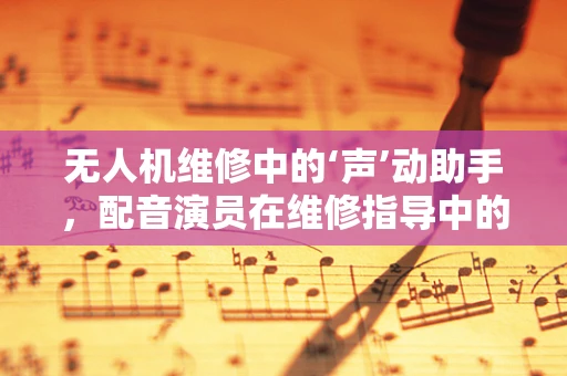 无人机维修中的‘声’动助手，配音演员在维修指导中的角色