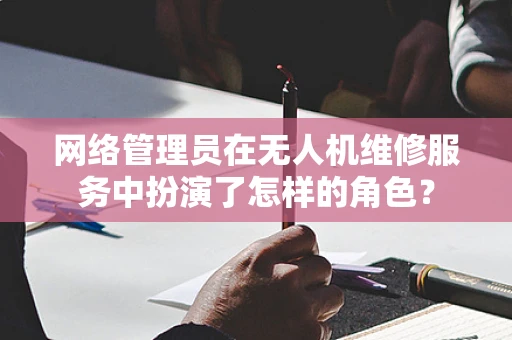 网络管理员在无人机维修服务中扮演了怎样的角色？