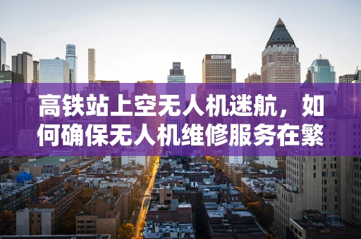 高铁站上空无人机迷航，如何确保无人机维修服务在繁忙交通环境中的高效与安全？