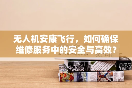 无人机安康飞行，如何确保维修服务中的安全与高效？