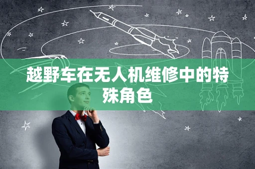 越野车在无人机维修中的特殊角色