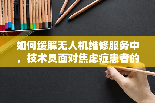 如何缓解无人机维修服务中，技术员面对焦虑症患者的沟通压力？