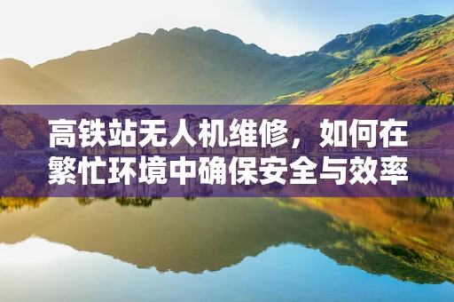 高铁站无人机维修，如何在繁忙环境中确保安全与效率？