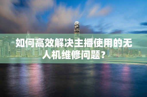 如何高效解决主播使用的无人机维修问题？