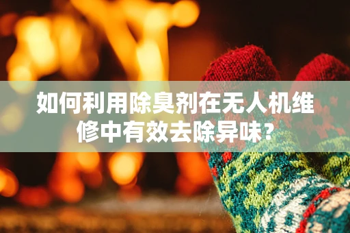 如何利用除臭剂在无人机维修中有效去除异味？