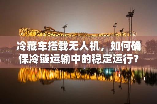 冷藏车搭载无人机，如何确保冷链运输中的稳定运行？