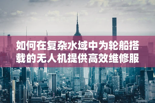如何在复杂水域中为轮船搭载的无人机提供高效维修服务？
