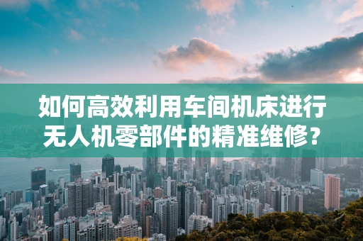 如何高效利用车间机床进行无人机零部件的精准维修？