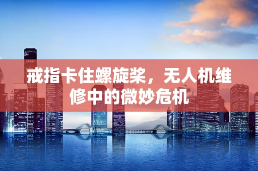 戒指卡住螺旋桨，无人机维修中的微妙危机