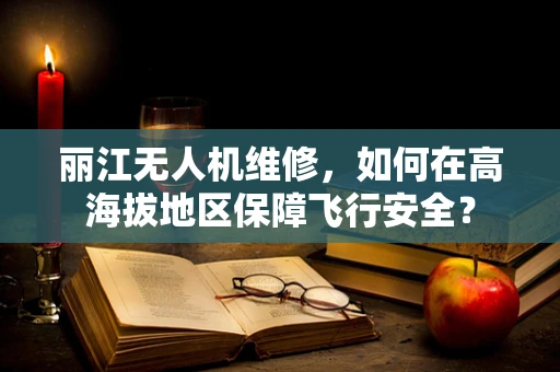 丽江无人机维修，如何在高海拔地区保障飞行安全？