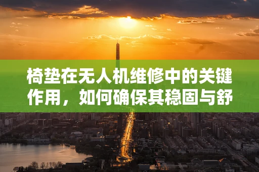 椅垫在无人机维修中的关键作用，如何确保其稳固与舒适？