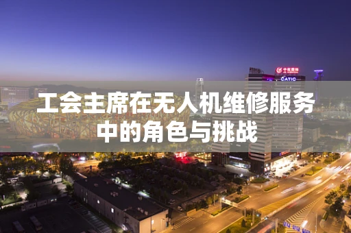 工会主席在无人机维修服务中的角色与挑战