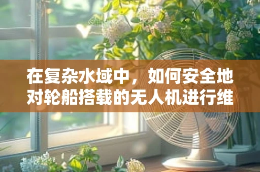 在复杂水域中，如何安全地对轮船搭载的无人机进行维修？