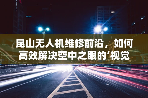 昆山无人机维修前沿，如何高效解决空中之眼的‘视觉’障碍？