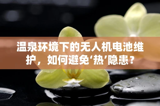 温泉环境下的无人机电池维护，如何避免‘热’隐患？