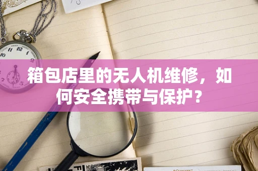 箱包店里的无人机维修，如何安全携带与保护？