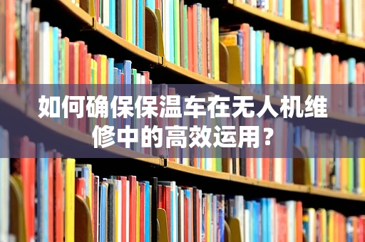 如何确保保温车在无人机维修中的高效运用？