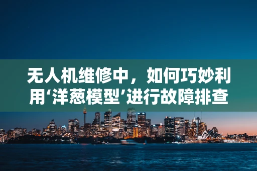 无人机维修中，如何巧妙利用‘洋葱模型’进行故障排查？