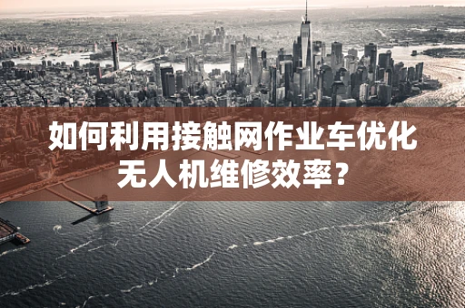 如何利用接触网作业车优化无人机维修效率？