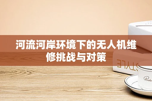 河流河岸环境下的无人机维修挑战与对策