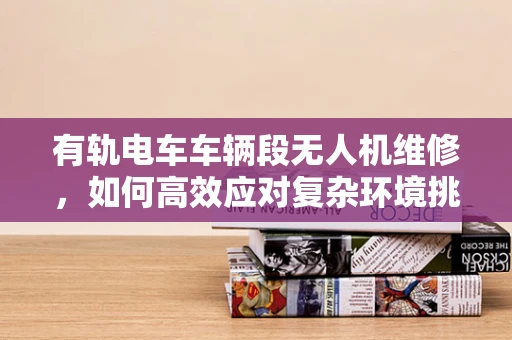 有轨电车车辆段无人机维修，如何高效应对复杂环境挑战？