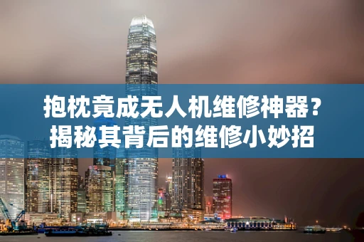 抱枕竟成无人机维修神器？揭秘其背后的维修小妙招