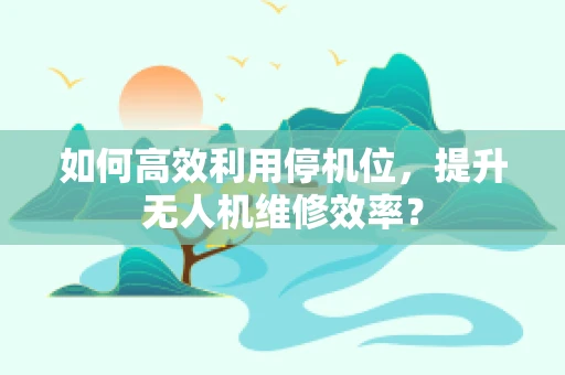 如何高效利用停机位，提升无人机维修效率？