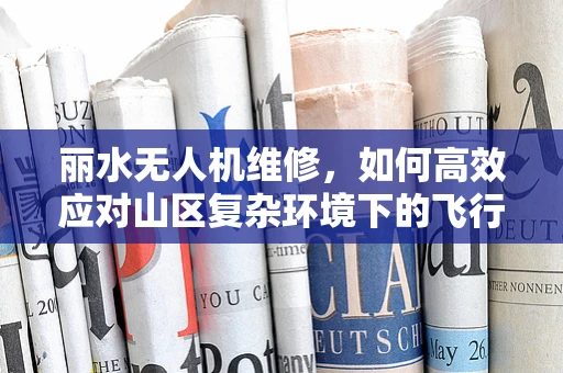 丽水无人机维修，如何高效应对山区复杂环境下的飞行故障？