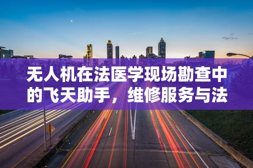 无人机在法医学现场勘查中的飞天助手，维修服务与法医学的跨界融合