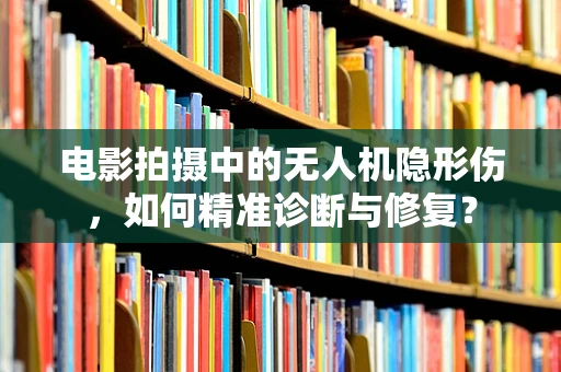 电影拍摄中的无人机隐形伤，如何精准诊断与修复？