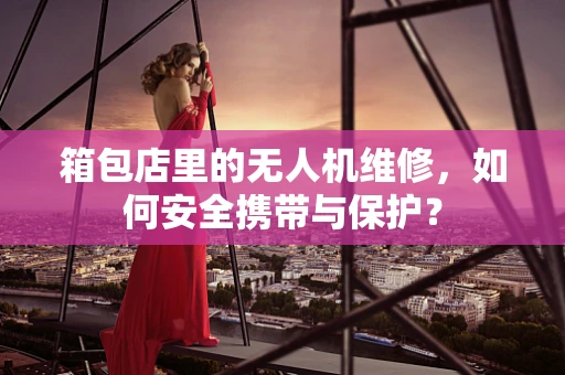 箱包店里的无人机维修，如何安全携带与保护？