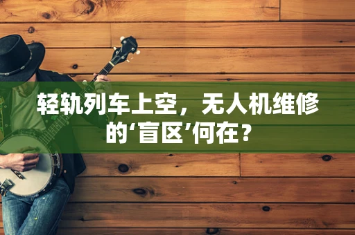 轻轨列车上空，无人机维修的‘盲区’何在？