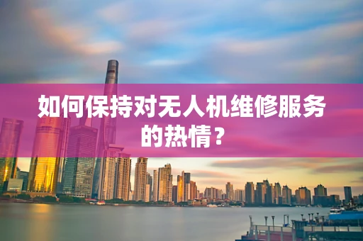 如何保持对无人机维修服务的热情？