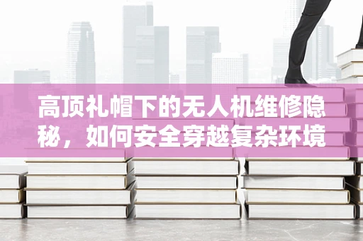 高顶礼帽下的无人机维修隐秘，如何安全穿越复杂环境？