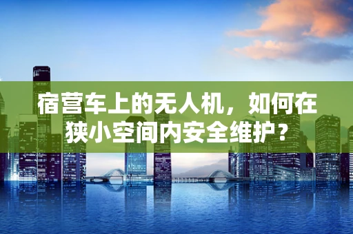 宿营车上的无人机，如何在狭小空间内安全维护？