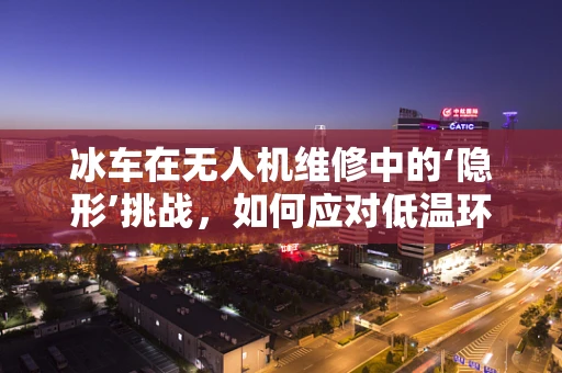 冰车在无人机维修中的‘隐形’挑战，如何应对低温环境下的机械冻结？