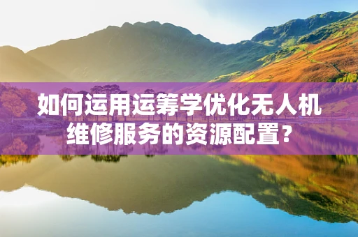 如何运用运筹学优化无人机维修服务的资源配置？
