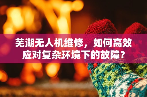 芜湖无人机维修，如何高效应对复杂环境下的故障？