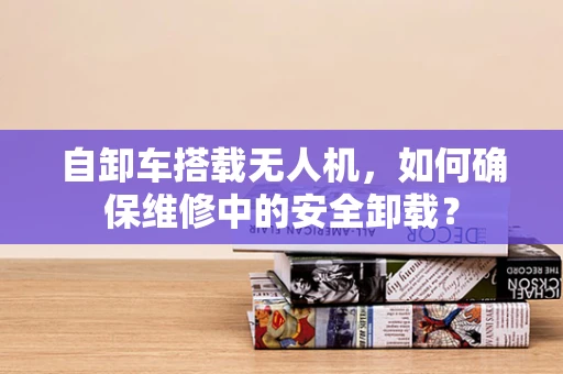 自卸车搭载无人机，如何确保维修中的安全卸载？