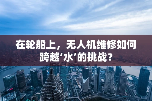 在轮船上，无人机维修如何跨越‘水’的挑战？