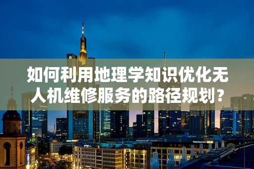 如何利用地理学知识优化无人机维修服务的路径规划？