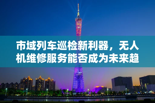 市域列车巡检新利器，无人机维修服务能否成为未来趋势？
