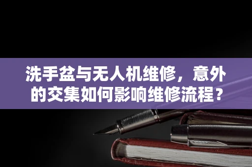 洗手盆与无人机维修，意外的交集如何影响维修流程？