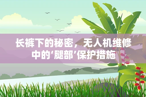 长裤下的秘密，无人机维修中的‘腿部’保护措施