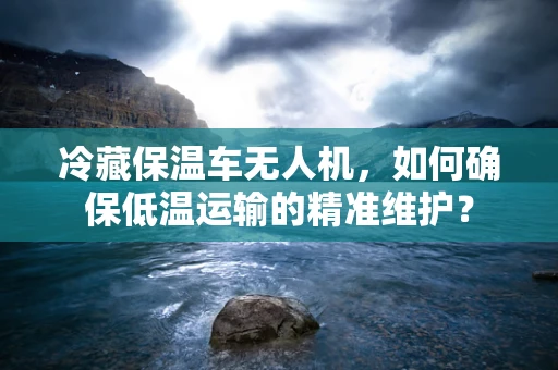 冷藏保温车无人机，如何确保低温运输的精准维护？