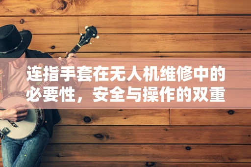 连指手套在无人机维修中的必要性，安全与操作的双重考量
