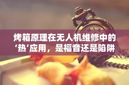 烤箱原理在无人机维修中的‘热’应用，是福音还是陷阱？