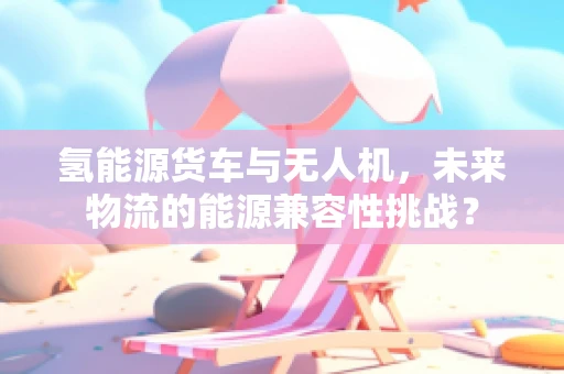 氢能源货车与无人机，未来物流的能源兼容性挑战？